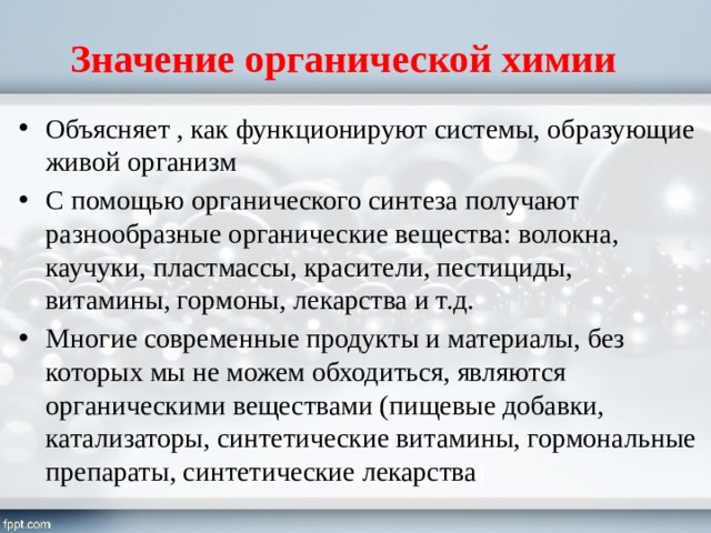 Значение органической химии Объясняет , как функционируют системы, образующие живой организм С помощью органического синтеза получают разнообразные органические вещества: волокна, каучуки, пластмассы, красители, пестициды, витамины, гормоны, лекарства и т.д. Многие современные продукты и материалы, без которых мы не можем обходиться, являются органическими веществами (пищевые добавки, катализаторы, синтетические витамины, гормональные препараты, синтетические лекарства ). 