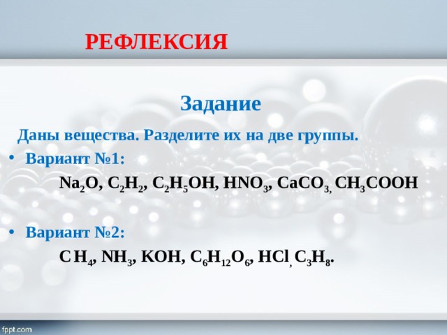 РЕФЛЕКСИЯ  Задание  Даны вещества. Разделите их на две группы. Вариант №1:  Na 2 O, C 2 H 2 , C 2 H 5 OH, HNO 3 , CaCO 3, CH 3 COOH Вариант №2:  C  H 4 , NH 3 , KOH, C 6 H 12 O 6 , HCl , C 3 H 8 . 