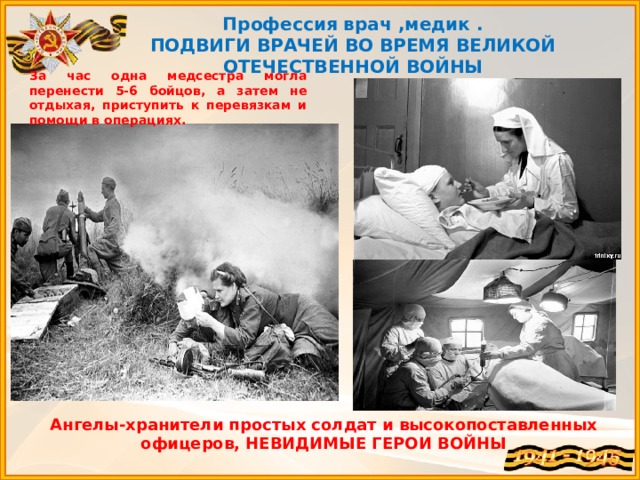 Профессия врач ,медик . ПОДВИГИ ВРАЧЕЙ ВО ВРЕМЯ ВЕЛИКОЙ ОТЕЧЕСТВЕННОЙ ВОЙНЫ За час одна медсестра могла перенести 5-6 бойцов, а затем не отдыхая, приступить к перевязкам и помощи в операциях.   Ангелы-хранители простых солдат и высокопоставленных офицеров, НЕВИДИМЫЕ ГЕРОИ ВОЙНЫ 