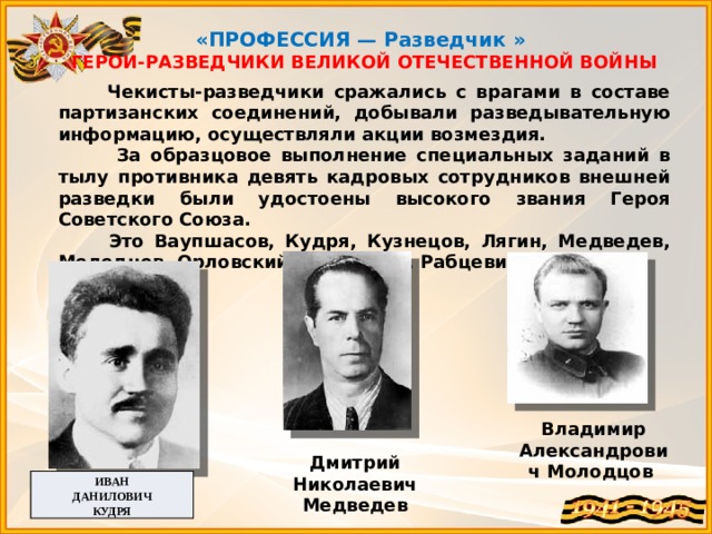  «ПРОФЕССИЯ — Разведчик » ГЕРОИ-РАЗВЕДЧИКИ ВЕЛИКОЙ ОТЕЧЕСТВЕННОЙ ВОЙНЫ  Чекисты-разведчики сражались с врагами в составе партизанских соединений, добывали разведывательную информацию, осуществляли акции возмездия.  За образцовое выполнение специальных заданий в тылу противника девять кадровых сотрудников внешней разведки были удостоены высокого звания Героя Советского Союза.  Это Ваупшасов, Кудря, Кузнецов, Лягин, Медведев, Молодцов, Орловский, Прокопюк, Рабцевич.   Владимир Александрович Молодцов  Дмитрий Николаевич Медведев ИВАН  ДАНИЛОВИЧ КУДРЯ 