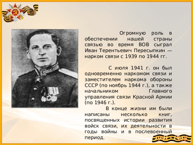  Огромную роль в обеспечении нашей страны связью во время ВОВ сыграл Иван Терентьевич Пересыпкин — нарком связи с 1939 по 1944 гг.  С июля 1941 г. он был одновременно наркомом связи и заместителем наркома обороны СССР (по ноябрь 1944 г.), а также начальником Главного управления связи Красной Армии (по 1946 г.).  В конце жизни им были написаны несколько книг, посвященных истории развития войск связи, их деятельности в годы войны и в послевоенный период. 
