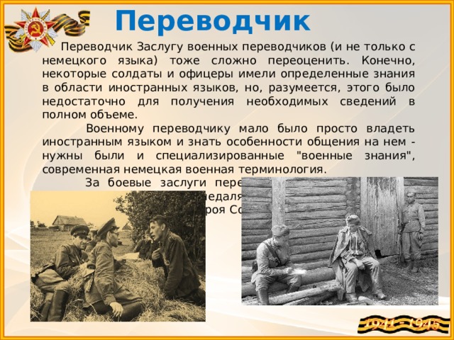 Переводчик   Переводчик Заслугу военных переводчиков (и не только с немецкого языка) тоже сложно переоценить. Конечно, некоторые солдаты и офицеры имели определенные знания в области иностранных языков, но, разумеется, этого было недостаточно для получения необходимых сведений в полном объеме.  Военному переводчику мало было просто владеть иностранным языком и знать особенности общения на нем - нужны были и специализированные 