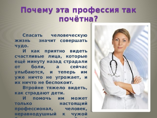 Почему эта профессия так почётна? Спасать человеческую жизнь значит совершать чудо. И как приятно видеть счастливые лица, которые ещё минуту назад страдали от боли, а сейчас улыбаются, и теперь им уже ничто не угрожает, и их ничто не беспокоит. Втройне тяжело видеть, как страдают дети. И помочь им может только настоящий профессионал, человек, неравнодушный к чужой боли, способный чувствовать чужую боль как свою. Профессионал-педиатр. 