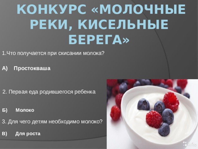  конкурс «Молочные реки, кисельные берега» 1.Что получается при скисании молока? А) Простокваша 2. Первая еда родившегося ребенка Б) Молоко 3. Для чего детям необходимо молоко?  В) Для роста 