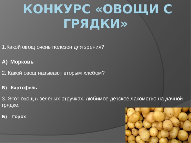  конкурс «Овощи с грядки» 1.Какой овощ очень полезен для зрения? А) Морковь 2. Какой овощ называют вторым хлебом? Б) Картофель 3. Этот овощ в зеленых стручках, любимое детское лакомство на дачной грядке. Б) Горох 