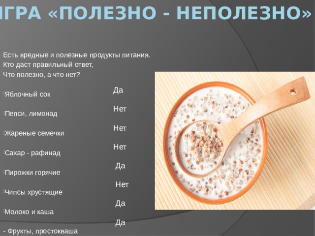 Игра «Полезно - неполезно» Есть вредные и полезные продукты питания. Кто даст правильный ответ, Что полезно, а что нет? Яблочный сок Пепси, лимонад Жареные семечки Сахар - рафинад Пирожки горячие Чипсы хрустящие Молоко и каша - Фрукты, простокваша  Да  Нет  Нет  Нет  Да  Нет  Да  Да 