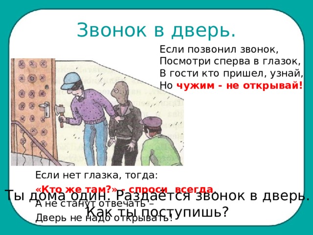 Звонок в дверь. Если позвонил звонок, Посмотри сперва в глазок, В гости кто пришел, узнай, Но чужим - не открывай! Если нет глазка, тогда: «Кто же там?» - спроси всегда , А не станут отвечать – Дверь не надо открывать! Ты дома один. Раздаётся звонок в дверь. Как ты поступишь? 