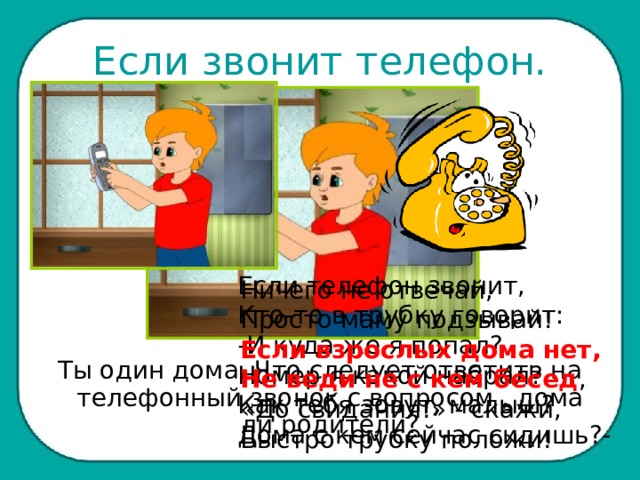 Если звонит телефон. Если телефон звонит, Кто-то в трубку говорит: -И куда же я попал? Номер я какой набрал? Как тебя зовут, малыш? Дома с кем сейчас сидишь?-  Ничего не отвечай, Просто маму подзывай! Если взрослых дома нет, Не веди не с кем бесед , «До свидания!» - скажи, Быстро трубку положи! Ты один дома. Что следует ответить на телефонный звонок с вопросом , дома ли родители? 