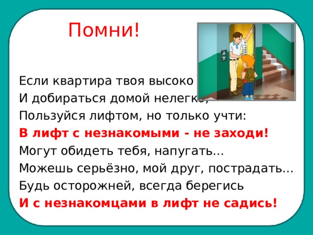  Помни! Если квартира твоя высоко И добираться домой нелегко, Пользуйся лифтом, но только учти: В лифт с незнакомыми - не заходи! Могут обидеть тебя, напугать... Можешь серьёзно, мой друг, пострадать... Будь осторожней, всегда берегись И с незнакомцами в лифт не садись! 