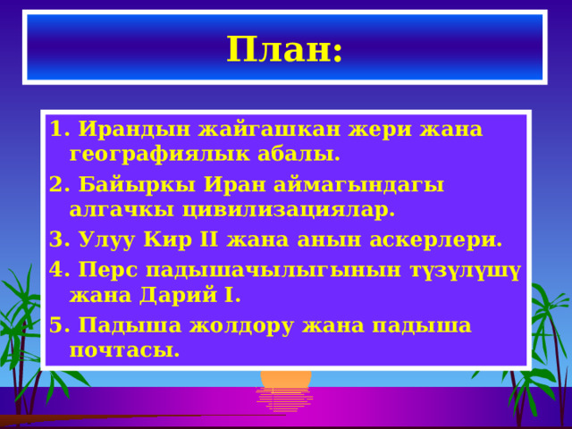 План: 1. Ирандын жайгашкан жери жана географиялык абалы. 2. Байыркы Иран аймагындагы алгачкы цивилизациялар. 3. Улуу Кир II жана анын аскерлери. 4. Перс падышачылыгынын түзүлүшү жана Дарий I. 5.  Падыша жолдору жана падыша почтасы.  
