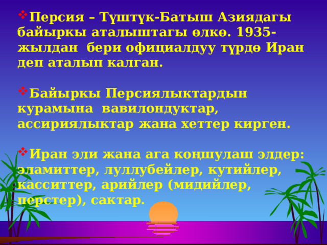 Персия – Түштүк-Батыш Азиядагы байыркы аталыштагы өлкө. 1935-жылдан бери официалдуу түрдө Иран деп аталып калган.  Байыркы Персиялыктардын курамына вавилондуктар, ассириялыктар жана хеттер кирген.  Иран эли жана ага коңшулаш элдер: эламиттер, луллубейлер, кутийлер, касситтер, арийлер (мидийлер, перстер), сактар.   