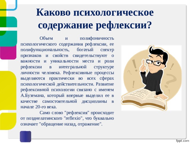 Каково психологическое содержание рефлексии?  Объем и полифоничность психологического содержания рефлексии, ее полифункциональность, богатый спектр признаков и свойств свидетельствуют о важности и уникальности места и роли рефлексии в интегральной структуре личности человека. Рефлексивные процессы выделяются практически во всех сферах психологической действительности. Развитие рефлексивной психологии связано с именем А.Буземана, который впервые выделил ее в качестве самостоятельной дисциплины в начале 20-го века.  Само слово 