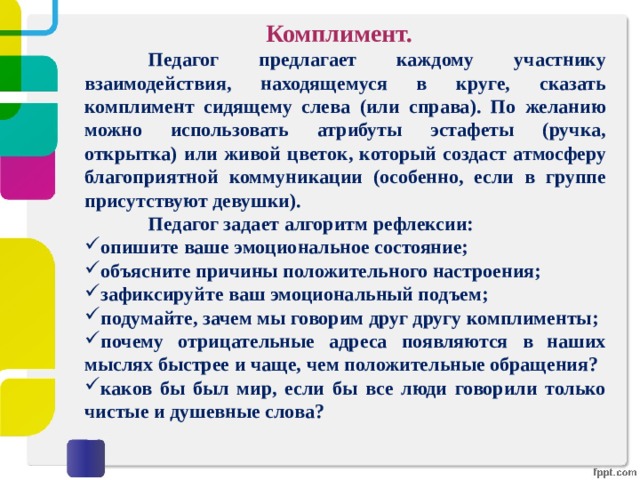 Комплимент.  Педагог предлагает каждому участнику взаимодействия, находящемуся в круге, сказать комплимент сидящему слева (или справа). По желанию можно использовать атрибуты эстафеты (ручка, открытка) или живой цветок, который создаст атмосферу благоприятной коммуникации (особенно, если в группе присутствуют девушки).  Педагог задает алгоритм рефлексии: опишите ваше эмоциональное состояние; объясните причины положительного настроения; зафиксируйте ваш эмоциональный подъем; подумайте, зачем мы говорим друг другу комплименты; почему отрицательные адреса появляются в наших мыслях быстрее и чаще, чем положительные обращения? каков бы был мир, если бы все люди говорили только чистые и душевные слова? 