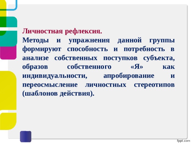 Личностная рефлексия. Методы и упражнения данной группы формируют способность и потребность в анализе собственных поступков субъекта, образов собственного «Я» как индивидуальности, апробирование и переосмысление личностных стереотипов (шаблонов действия). 