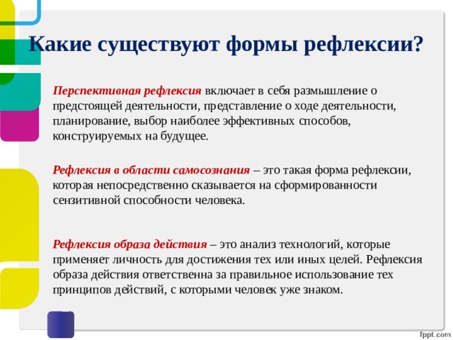 Какие существуют формы рефлексии? Перспективная рефлексия   включает в себя размышление о предстоящей деятельности, представление о ходе деятельности, планирование, выбор наиболее эффективных способов, конструируемых на будущее.   Рефлексия в области самосознания – это такая форма рефлексии, которая непосредственно сказывается на сформированности сензитивной способности человека. Рефлексия образа действия – это анализ технологий, которые применяет личность для достижения тех или иных целей. Рефлексия образа действия ответственна за правильное использование тех принципов действий, с которыми человек уже знаком. 