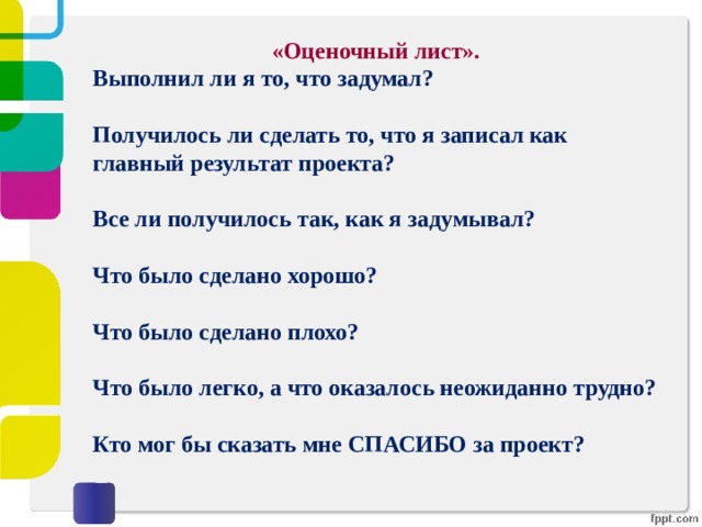 «Оценочный лист». Выполнил ли я то, что задумал?  Получилось ли сделать то, что я записал как главный результат проекта?  Все ли получилось так, как я задумывал?  Что было сделано хорошо?  Что было сделано плохо?  Что было легко, а что оказалось неожиданно трудно?  Кто мог бы сказать мне СПАСИБО за проект? 