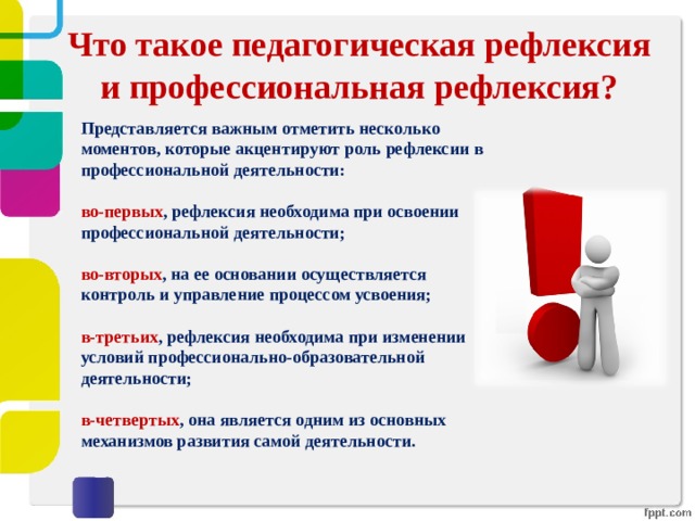 Что такое педагогическая рефлексия и профессиональная рефлексия? Представляется важным отметить несколько моментов, которые акцентируют роль рефлексии в профессиональной деятельности:  во-первых , рефлексия необходима при освоении профессиональной деятельности;   во-вторых , на ее основании осуществляется контроль и управление процессом усвоения;   в-третьих , рефлексия необходима при изменении условий профессионально-образовательной деятельности;   в-четвертых , она является одним из основных механизмов развития самой деятельности.   