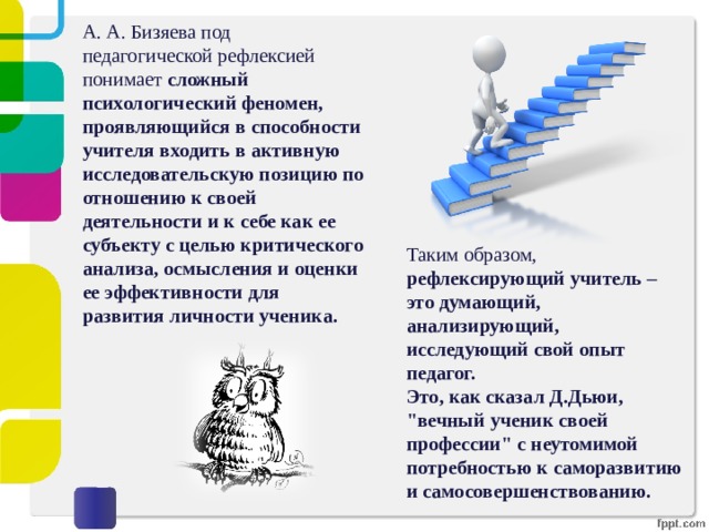 А. А. Бизяева под педагогической рефлексией понимает сложный психологический феномен, проявляющийся в способности учителя входить в активную исследовательскую позицию по отношению к своей деятельности и к себе как ее субъекту с целью критического анализа, осмысления и оценки ее эффективности для развития личности ученика. Таким образом, рефлексирующий учитель – это думающий, анализирующий, исследующий свой опыт педагог. Это, как сказал Д.Дьюи, 