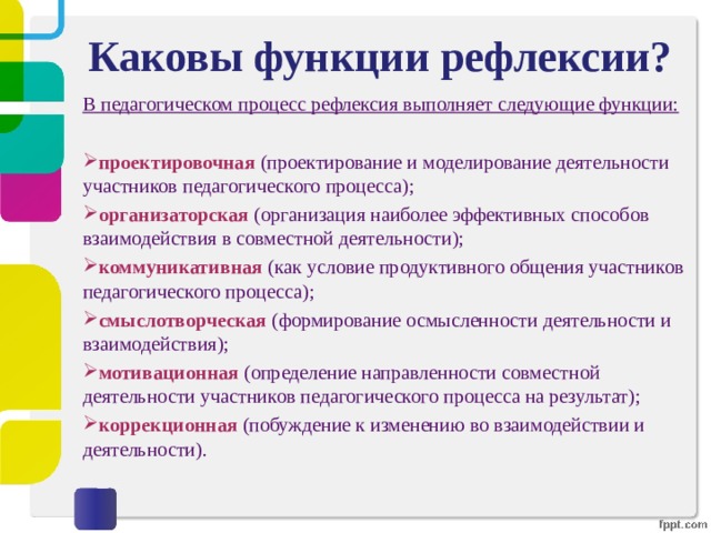 Каковы функции рефлексии? В педагогическом процесс рефлексия выполняет следующие функции:  проектировочная (проектирование и моделирование деятельности участников педагогического процесса); организаторская (организация наиболее эффективных способов взаимодействия в совместной деятельности); коммуникативная (как условие продуктивного общения участников педагогического процесса); смыслотворческая (формирование осмысленности деятельности и взаимодействия); мотивационная (определение направленности совместной деятельности участников педагогического процесса на результат); коррекционная (побуждение к изменению во взаимодействии и деятельности). 