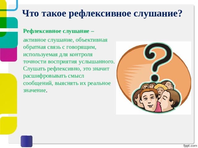 Что такое рефлексивное слушание? Рефлексивное слушание – активное слушание, объективная обратная связь с говорящим, используемая для контроля точности восприятия услышанного. Слушать рефлексивно, это значит расшифровывать смысл сообщений, выяснять их реальное значение .   