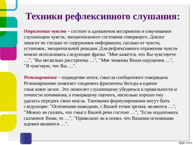 Техники рефлексивного слушания:   Отражение чувств  – состоит в адекватном восприятии и озвучивании слушающим чувств, эмоционального состояния говорящего. Диалог зависит не столько от содержания информации, сколько от чувств, установок, эмоциональной реакции. Для рефлексивного отражения чувств можно использовать следующие фразы: 