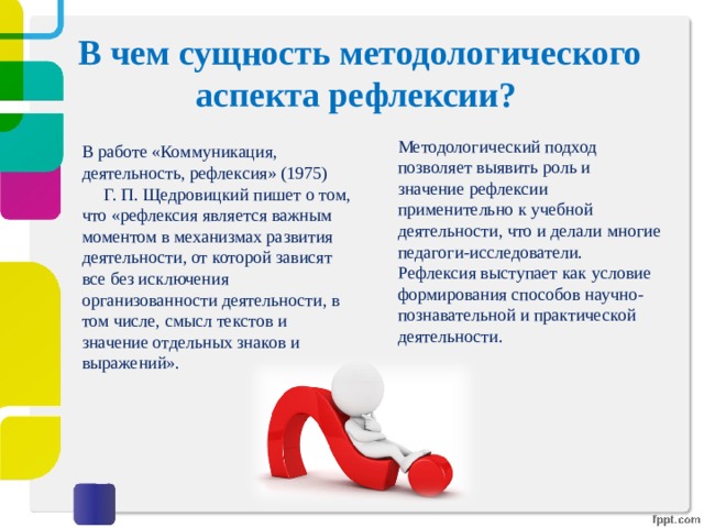 В чем сущность методологического аспекта рефлексии?   Методологический подход позволяет выявить роль и значение рефлексии применительно к учебной деятельности, что и делали многие педагоги-исследователи. Рефлексия выступает как условие формирования способов научно-познавательной и практической деятельности. В работе «Коммуникация, деятельность, рефлексия» (1975)  Г.  П.  Щедровицкий пишет о том, что «рефлексия является важным моментом в механизмах развития деятельности, от которой зависят все без исключения организованности деятельности, в том числе, смысл текстов и значение отдельных знаков и выражений». 