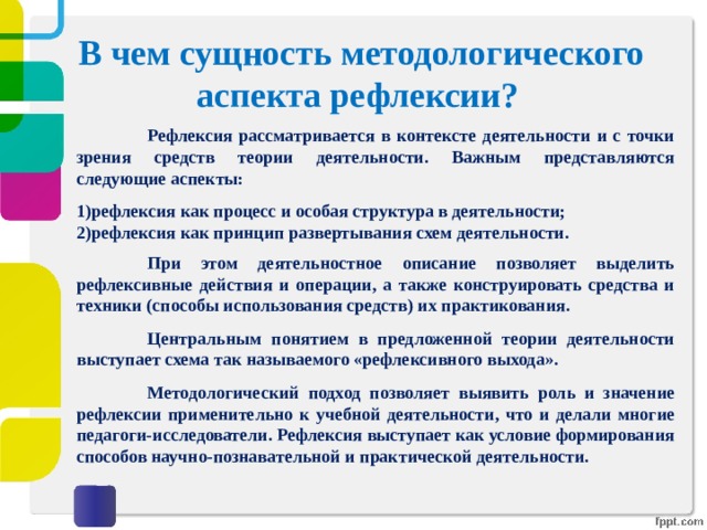 В чем сущность методологического аспекта рефлексии?    Рефлексия рассматривается в контексте деятельности и с точки зрения средств теории деятельности. Важным представляются следующие аспекты:  рефлексия как процесс и особая структура в деятельности; рефлексия как принцип развертывания схем деятельности.   При этом деятельностное описание позволяет выделить рефлексивные действия и операции, а также конструировать средства и техники (способы использования средств) их практикования.   Центральным понятием в предложенной теории деятельности выступает схема так называемого «рефлексивного выхода».   Методологический подход позволяет выявить роль и значение рефлексии применительно к учебной деятельности, что и делали многие педагоги-исследователи. Рефлексия выступает как условие формирования способов научно-познавательной и практической деятельности. 