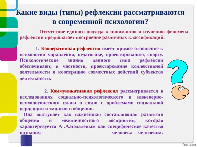 Какие виды (типы) рефлексии рассматриваются в современной психологии?  Отсутствие единого подхода к пониманию и изучению феномена рефлексии предполагает построение различных классификаций.   1. Кооперативная рефлексия имеет прямое отношение к психологии управления, педагогике, проектированию, спорту. Психологические знания данного типа рефлексии обеспечивают, в частности, проектирование коллективной деятельности и кооперацию совместных действий субъектов деятельности .   2. Коммуникативная рефлексия рассматривается в исследованиях социально-психологического и инженерно-психологического плана в связи с проблемами социальной перцепции и эмпатии в общении.  Она выступает как важнейшая составляющая развитого общения и межличностного восприятия, которая характеризуется А .А.Бодалевым как специфическое качество познания человека человеком .   