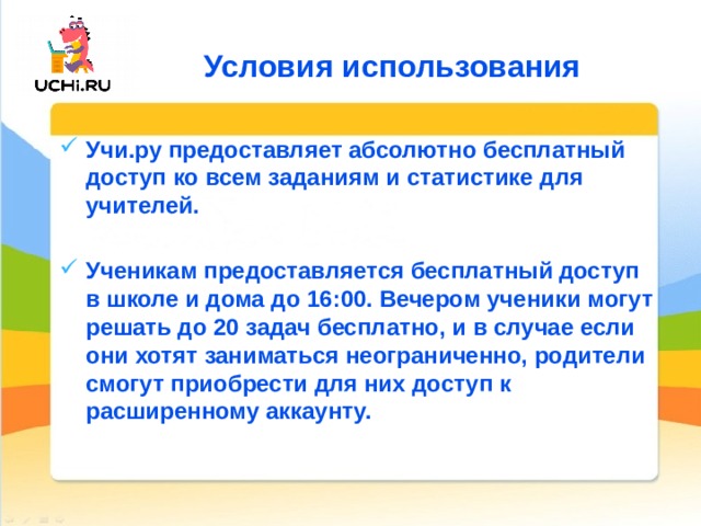 Условия использования Учи.ру предоставляет абсолютно бесплатный доступ ко всем заданиям и статистике для учителей.  Ученикам предоставляется бесплатный доступ в школе и дома до 16:00. Вечером ученики могут решать до 20 задач бесплатно, и в случае если они хотят заниматься неограниченно, родители смогут приобрести для них доступ к расширенному аккаунту. 