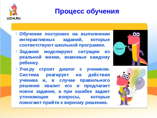  Процесс обучения   Обучение построено на выполнении интерактивных заданий, которые соответствуют школьной программе. Задания моделируют ситуации из реальной жизни, знакомые каждому ребенку. Учи.ру строит диалог с учеником. Система реагирует на действия ученика и, в случае правильного решения хвалит его и предлагает новое задание, а при ошибке задает уточняющие вопросы, которые помогают прийти к верному решению. 