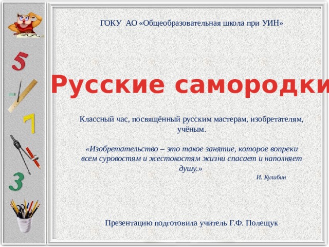 ГОКУ АО «Общеобразовательная школа при УИН» Русские самородки Классный час, посвящённый русским мастерам, изобретателям, учёным. «Изобретательство – это такое занятие, которое вопреки всем суровостям и жестокостям жизни спасает и наполняет душу.»  И. Кулибин Презентацию подготовила учитель Г.Ф. Полещук 