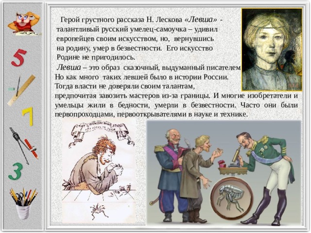  Герой грустного рассказа Н. Лескова «Левша» -  талантливый русский умелец-самоучка – удивил  европейцев своим искусством, но, вернувшись  на родину, умер в безвестности. Его искусство  Родине не пригодилось.  Левша – это образ сказочный, выдуманный писателем. Но как много таких левшей было в истории России. Тогда власти не доверяли своим талантам, предпочитая завозить мастеров из-за границы. И многие изобретатели и умельцы жили в бедности, умерли в безвестности. Часто они были первопроходцами, первооткрывателями в науке и технике. 
