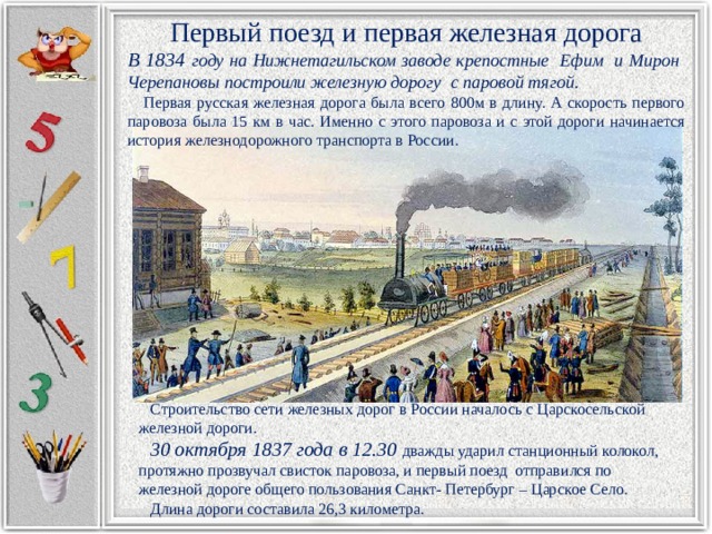 Первый поезд и первая железная дорога В 1834 году на Нижнетагильском заводе крепостные Ефим и Мирон Черепановы построили железную дорогу с паровой тягой.   Первая русская железная дорога была всего 800м в длину. А скорость первого паровоза была 15 км в час. Именно с этого паровоза и с этой дороги начинается история железнодорожного транспорта в России.  Строительство сети железных дорог в России началось с Царскосельской железной дороги.  30 октября 1837 года в 12.30 дважды ударил станционный колокол, протяжно прозвучал свисток паровоза, и первый поезд отправился по железной дороге общего пользования Санкт- Петербург – Царское Село.  Длина дороги составила 26,3 километра. 