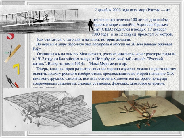  17 декабря 2003 года весь мир (Россия — не  исключение) отмечал 100 лет со дня полёта  первого в мире самолёта. Аэроплан братьев  Райт (США) поднялся в воздух 17 декабря  1903 года и за 12 секунд пролетел 37 метров.  Как считается, с того дня и началась история авиации.  Но первый в мире аэроплан был построен в России на 20 лет раньше братьев Райт.  Основываясь на опытах Можайского, русские инженеры-конструкторы создали в 1913 году на Балтийском заводе в Петербурге тяжёлый самолёт 