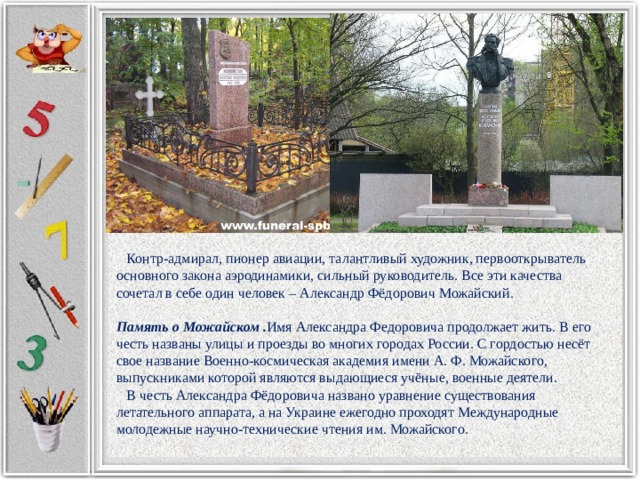  Контр-адмирал, пионер авиации, талантливый художник, первооткрыватель основного закона аэродинамики, сильный руководитель. Все эти качества сочетал в себе один человек – Александр Фёдорович Можайский. Память о Можайском . Имя Александра Федоровича продолжает жить. В его честь названы улицы и проезды во многих городах России. С гордостью несёт свое название Военно-космическая академия имени А. Ф. Можайского, выпускниками которой являются выдающиеся учёные, военные деятели.  В честь Александра Фёдоровича названо уравнение существования летательного аппарата, а на Украине ежегодно проходят Международные молодежные научно-технические чтения им. Можайского. 