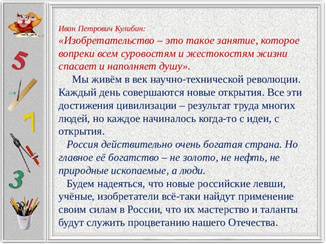  Иван Петрович Кулибин: «Изобретательство – это такое занятие, которое вопреки всем суровостям и жестокостям жизни спасает и наполняет душу».  Мы живём в век научно-технической революции. Каждый день совершаются новые открытия. Все эти достижения цивилизации – результат труда многих людей, но каждое начиналось когда-то с идеи, с открытия.  Россия действительно очень богатая страна. Но главное её богатство – не золото, не нефть, не природные ископаемые, а люди.  Будем надеяться, что новые российские левши, учёные, изобретатели всё-таки найдут применение своим силам в России, что их мастерство и таланты будут служить процветанию нашего Отечества. 