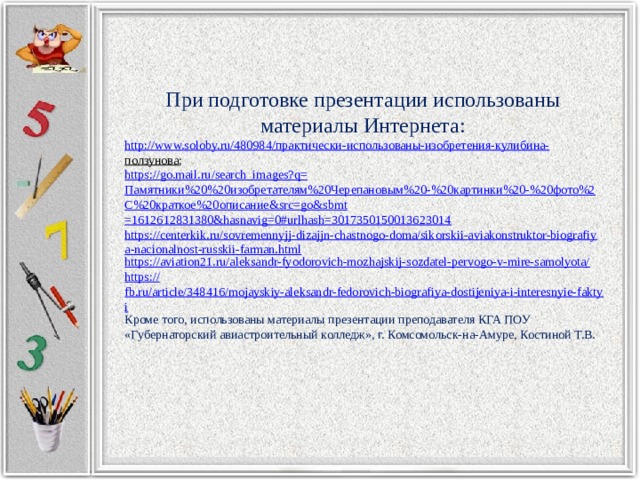 При подготовке презентации использованы материалы Интернета: http://www.soloby.ru/480984/ практически-использованы-изобретения- кулибина - ползунова ; https://go.mail.ru/search_images?q= Памятники%20%20изобретателям%20Черепановым%20-%20картинки%20-%20фото%2 C%20 краткое%20описание& src = go&sbmt =1612612831380&hasnavig=0#urlhash=3017350150013623014 https://centerkik.ru/sovremennyjj-dizajjn-chastnogo-doma/sikorskii-aviakonstruktor-biografiya-nacionalnost-russkii-farman.html https://aviation21.ru/aleksandr-fyodorovich-mozhajskij-sozdatel-pervogo-v-mire-samolyota/ https:// fb.ru/article/348416/mojayskiy-aleksandr-fedorovich-biografiya-dostijeniya-i-interesnyie-faktyi Кроме того, использованы материалы презентации преподавателя КГА ПОУ «Губернаторский авиастроительный колледж», г. Комсомольск-на-Амуре, Костиной Т.В. 