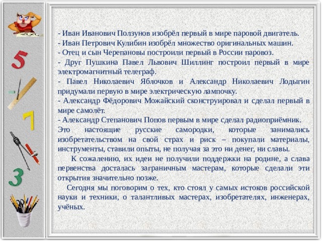 - Иван Иванович Ползунов изобрёл первый в мире паровой двигатель. - Иван Петрович Кулибин изобрёл множество оригинальных машин. - Отец и сын Черепановы построили первый в России паровоз. - Друг Пушкина Павел Львович Шиллинг построил первый в мире электромагнитный телеграф. - Павел Николаевич Яблочков и Александр Николаевич Лодыгин придумали первую в мире электрическую лампочку. - Александр Фёдорович Можайский сконструировал и сделал первый в мире самолёт. - Александр Степанович Попов первым в мире сделал радиоприёмник. Это настоящие русские самородки, которые занимались изобретательством на свой страх и риск – покупали материалы, инструменты, ставили опыты, не получая за это ни денег, ни славы.  К сожалению, их идеи не получили поддержки на родине, а слава первенства досталась заграничным мастерам, которые сделали эти открытия значительно позже.  Сегодня мы поговорим о тех, кто стоял у самых истоков российской науки и техники, о талантливых мастерах, изобретателях, инженерах, учёных. 