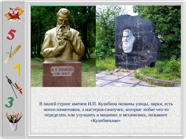 В нашей стране именем И.П. Кулибина названы улицы, парки, есть много памятников, а мастеров-самоучек, которые любят что-то переделать или улучшить в машинах и механизмах, называют «Кулибиными» 