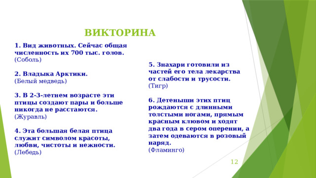 ВИКТОРИНА   Вид животных. Сейчас общая численность их 700 тыс. голов. (Соболь) 2. Владыка Арктики. (Белый медведь) 3. В 2-3-летнем возрасте эти птицы создают пары и больше никогда не расстаются. (Журавль) 4. Эта большая белая птица служит символом красоты, любви, чистоты и нежности. (Лебедь)    5. Знахари готовили из частей его тела лекарства от слабости и трусости. (Тигр) 6. Детеныши этих птиц рождаются с длинными толстыми ногами, прямым красным клювом и ходят два года в сером оперении, а затем одеваются в розовый наряд. (Фламинго)  