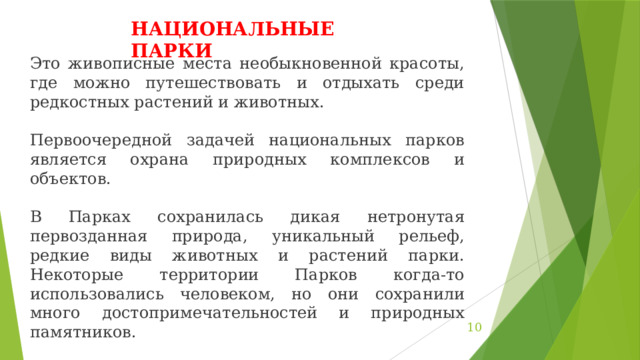 НАЦИОНАЛЬНЫЕ ПАРКИ Это живописные места необыкновенной красоты, где можно путешествовать и отдыхать среди редкостных растений и животных. Первоочередной задачей национальных парков является охрана природных комплексов и объектов. В Парках сохранилась дикая нетронутая первозданная природа, уникальный рельеф, редкие виды животных и растений парки. Некоторые территории Парков когда-то использовались человеком, но они сохранили много достопримечательностей и природных памятников. В настоящее время в России насчитывается 40 национальных парков.  