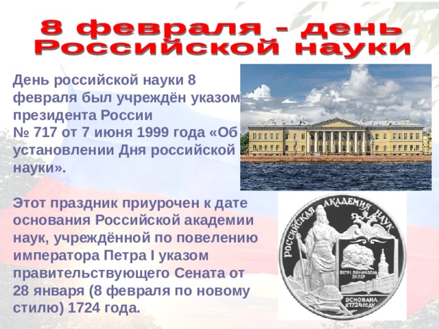 День российской науки 8 февраля был учреждён указом президента России № 717 от 7 июня 1999 года «Об установлении Дня российской науки».  Этот праздник приурочен к дате основания Российской академии наук, учреждённой по повелению императора Петра I указом правительствующего Сената от 28 января (8 февраля по новому стилю) 1724 года. 