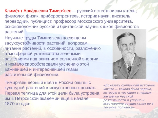 Климе́нт Арка́дьевич Тимиря́зев — русский естествоиспытатель, физиолог, физик, приборостроитель, историк науки, писатель, переводчик, публицист, профессор Московского университета, основоположник русской и британской научных школ физиологов растений.  Научные труды Тимирязева посвящены засухоустойчивости растений, вопросам питания растений, в особенности, разложению атмосферной углекислоты зелёными растениями под влиянием солнечной энергии, и немало способствовали уяснению этой важнейшей и интереснейшей главы растительной физиологии. Тимирязев первый ввёл в России опыты с культурой растений в искусственных почвах. Первая теплица для этой цели была устроена им в Петровской академии ещё в начале 1870-х годов. «Доказать солнечный источник жизни — такова была задача, которую я поставил с первых же шагов научной деятельности и упорно и всесторонне осуществлял ее в течение полувека». 