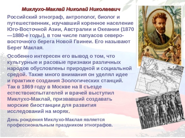 Миклухо-Маклай Николай Николаевич Российский этнограф, антрополог, биолог и путешественник, изучавший коренное население Юго-Восточной Азии, Австралии и Океании (1870—1880-е годы), в том числе папуасов северо-восточного берега Новой Гвинеи. Его называют Берег Маклая . Особенно интересен его вывод о том, что культурные и расовые признаки различных народов обусловлены природной и социальной средой. Также много внимания он уделял идее и практике создания Зоологических станций. Так в 1869 году в Москве на II съезде естествоиспытателей и врачей выступил Миклухо-Маклай, призвавший создавать морские биостанции для развития исследований на морях. День рождения Миклухо-Маклая является профессиональным праздником этнографов. 