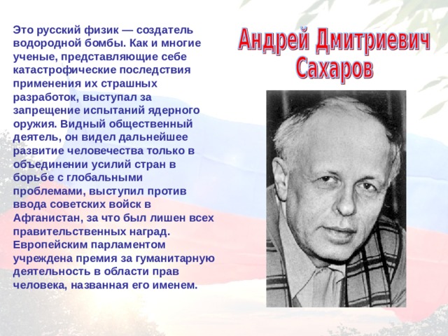 Это русский физик — создатель водородной бомбы. Как и многие ученые, представляющие себе катастрофические последствия применения их страшных разработок, выступал за запрещение испытаний ядерного оружия. Видный общественный деятель, он видел дальнейшее развитие человечества только в объединении усилий стран в борьбе с глобальными проблемами, выступил против ввода советских войск в Афганистан, за что был лишен всех правительственных наград. Европейским парламентом учреждена премия за гуманитарную деятельность в области прав человека, названная его именем. 