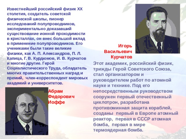 Известнейший российский физик XX столетия, создатель советской физической школы, пионер исследований полупроводников, экспериментально доказавший существование ионной проходимости в кристаллах, он внес большой вклад в применение полупроводников. Его учениками были такие великие физики, как А. П. Александров, П. Л. Капица, Г. В. Курдюмов, И. В. Курчатов и многие другие. Герой Социалистического Труда, обладатель многих правительственных наград и премий, член-корреспондент мировых академий и университетов. Игорь Васильевич Курчатов Этот академик, российский физик, трижды Герой Советского Союза, стал организатором и руководителем работ по атомной науке и технике. Под его непосредственным руководством сооружен первый отечественный циклотрон, разработана противоминная защита кораблей, созданы первый в Европе атомный реактор, первая в СССР атомная бомба, первая в мире термоядерная бомба. Абрам Федорович Иоффе 