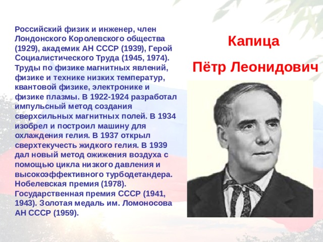 Российский физик и инженер, член Лондонского Королевского общества (1929), академик АН СССР (1939), Герой Социалистического Труда (1945, 1974). Труды по физике магнитных явлений, физике и технике низких температур, квантовой физике, электронике и физике плазмы. В 1922-1924 разработал импульсный метод создания сверхсильных магнитных полей. В 1934 изобрел и построил машину для охлаждения гелия. В 1937 открыл сверхтекучесть жидкого гелия. В 1939 дал новый метод ожижения воздуха с помощью цикла низкого давления и высокоэффективного турбодетандера. Нобелевская премия (1978). Государственная премия СССР (1941, 1943). Золотая медаль им. Ломоносова АН СССР (1959). Капица Пётр Леонидович 