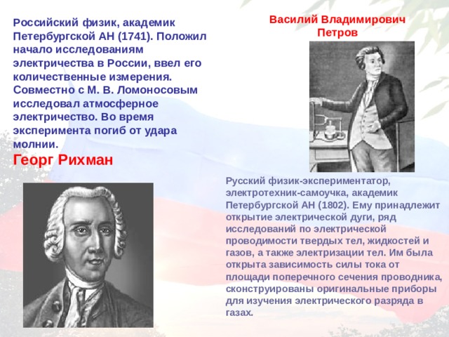 Василий Владимирович Петров Российский физик, академик Петербургской  АН (1741). Положил начало исследованиям электричества в России, ввел его количественные измерения. Совместно с М. В. Ломоносовым исследовал атмосферное электричество. Во время эксперимента погиб от удара молнии . Георг Рихман  Русский физик-экспериментатор, электротехник-самоучка, академик Петербургской АН (1802). Ему принадлежит открытие электрической дуги, ряд исследований по электрической проводимости твердых тел, жидкостей и газов, а также электризации тел. Им была открыта зависимость силы тока от площади поперечного сечения проводника, сконструированы оригинальные приборы для изучения электрического разряда в газах.  
