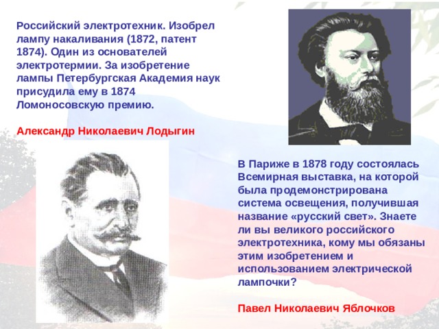 Российский электротехник. Изобрел лампу накаливания (1872, патент 1874). Один из основателей электротермии. За изобретение лампы Петербургская Академия наук присудила ему в 1874 Ломоносовскую премию.  Александр Николаевич Лодыгин  В Париже в 1878 году состоялась Всемирная выставка, на которой была продемонстрирована система освещения, получившая название «русский свет». Знаете ли вы великого российского электротехника, кому мы обязаны этим изобретением и использованием электрической лампочки?  Павел Николаевич Яблочков 