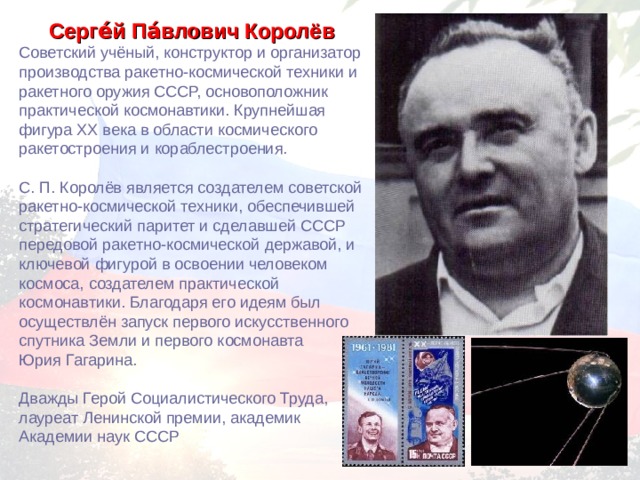Серге́й Па́влович Королёв  Советский учёный, конструктор и организатор производства ракетно-космической техники и ракетного оружия СССР, основоположник практической космонавтики. Крупнейшая фигура XX века в области космического ракетостроения и кораблестроения. С. П. Королёв является создателем советской ракетно-космической техники, обеспечившей стратегический паритет и сделавшей СССР передовой ракетно-космической державой, и ключевой фигурой в освоении человеком космоса, создателем практической космонавтики. Благодаря его идеям был осуществлён запуск первого искусственного спутника Земли и первого космонавта Юрия Гагарина. Дважды Герой Социалистического Труда, лауреат Ленинской премии, академик Академии наук СССР 
